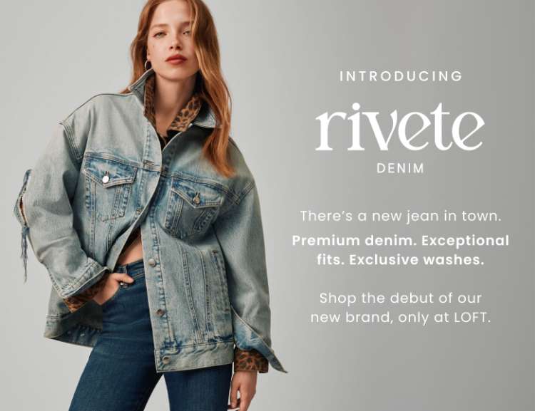 Introducing rivete denim. There's a new jean in town. Premium denim. Exceptional fits. Exclusive washes. Shop the debut of our new brand, only at LOFT.